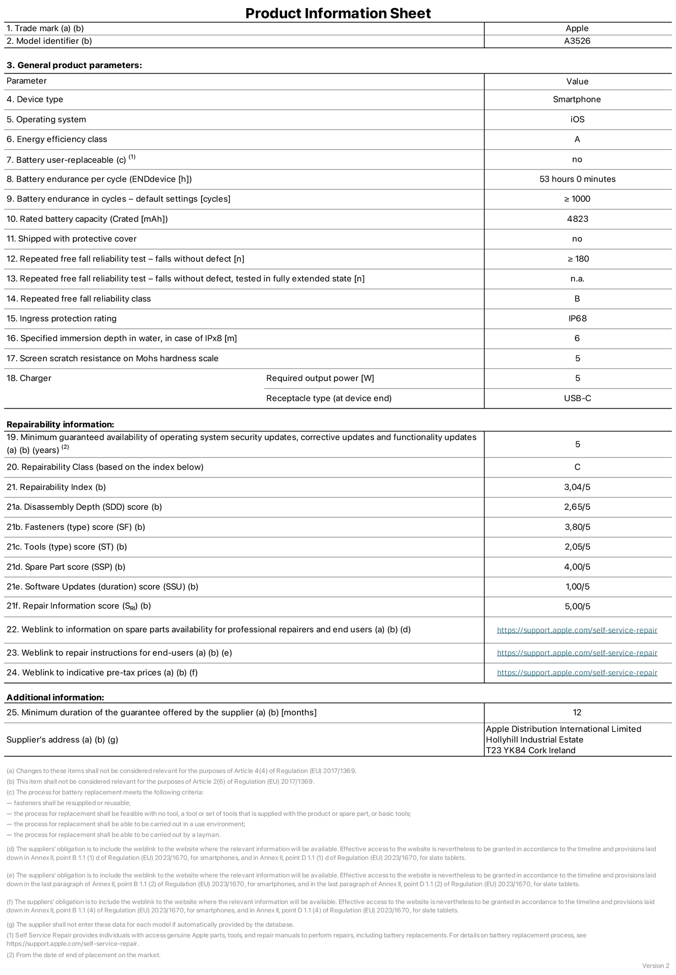 Product information sheet for iPhone 17 Pro Max, model A3526. Supplied by Apple Distribution International Limited, Hollyhill Industrial Estate. Cork, Ireland, T23 YK84. Device type: smartphone. Operating system: iOS. Energy efficiency class: A. Battery user-replaceable: no. Battery endurance per cycle: 53 hours. Battery endurance in cycles — default settings: greater than or equal to 1,000. Rated battery capacity: 4,823 milliampere-hours. Shipped with protective cover: no. Repeated free fall reliability test — falls without defect: greater than or equal to 180. Repeated free fall reliability test — falls without defect tested in fully extended state: not applicable. Repeated free fall in reliability class: B. Ingress protection rating: IP68. Specified immersion depth in water, in case of iPx8: 6 metres. Screen scratch resistance on Mohs hardness scale: 5. Charger required output power: 5 watts. Charger receptacle type (at device end): USB-C. Minimum guaranteed availability of operating system security updates, corrective updates and functionality updates: 5 years. Repairability class: C. Repairability index: 3.04/5. Disassembly Depth (SDD) score: 2.65/5. Fasteners score: 3.80/5. Tools score: 2.05/5. Spare part score: 4.00/5. Software updates score: 1.00/5. Repair information score: 5.00/5. Weblink to information on spare parts availability for professional repairers and end-users: https://support.apple.com/en-gb/self-service-repair. Weblink to repair instructions for end-users: https://support.apple.com/en-gb/self-service-repair. Weblink to indicative pre-tax prices: https://support.apple.com/en-gb/self-service-repair. 12-month general guarantee offered.