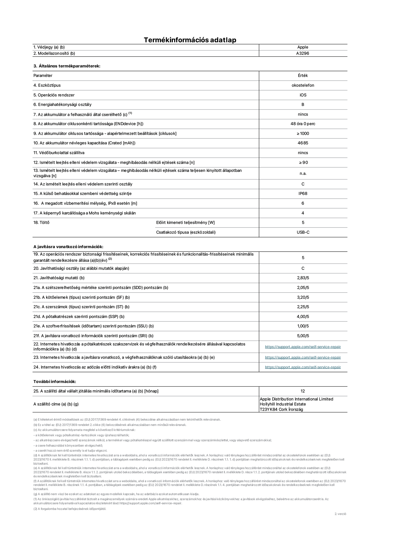 Az iPhone 16 Pro Max A3296‑os modell termékinformációs adatlapja. Szállító: Apple Distribution International Limited, Hollyhill Industrial Estate. Cork, Írország T23 YK84. Eszköztípus: okostelefon. Operációs rendszer: iOS. Energiahatékonysági osztály: B. Az akkumulátor a felhasználó által cserélhető: nem. Az akkumulátor ciklusonkénti tartóssága: 48 óra.Az akkumulátor ciklusos tartóssága – alapértelmezett beállítások [ciklusok]: ≥ 1000. Az akkumulátor névleges kapacitása: 4685 mAh. Védőburkolattal szállítva: nem. Ismételt leejtés elleni védelem vizsgálata – meghibásodás nélküli ejtések száma: ≥ 90. Ismételt leejtés elleni védelem vizsgálata – meghibásodás nélküli ejtések száma teljesen kinyitott állapotban vizsgálva: nem vonatkozik erre a modellre. Az ismételt leejtés elleni védelem szerinti osztály: C. A külső behatásokkal szembeni védettség szintje: IP68. A megadott vízbemerítési mélység, IPx8 esetén: 6 méter. A képernyő karcállósága a Mohs keménységi skálán: 4. Töltő Előírt kimeneti teljesítmény: 5 watt. Csatlakozó típusa (eszközoldali): USB-C. Az operációs rendszer biztonsági frissítéseinek, korrekciós frissítéseinek és funkcionalitás-frissítéseinek minimális garantált rendelkezésre állása: 5 év. Javíthatósági osztály: C. Javíthatósági mutató: 2,83/5. A szétszerelhetőség mértéke szerinti pontszám (SDD): 2,05/5. A kötőelemek szerinti pontszám: 3,20/5. A szerszámok szerinti pontszám: 1,00/5. A pótalkatrészek szerinti pontszám: 4,00/5. A szoftverfrissítések szerinti pontszám: 1,00/5. A javításra vonatkozó információk szerinti pontszám: 5,00/5. Internetes hivatkozás a pótalkatrészek szakszervizek és végfelhasználók rendelkezésére állásával kapcsolatos információkra: https://support.apple.com/self-service-repair. Internetes hivatkozás a javításra vonatkozó, a végfelhasználóknak szóló utasításokra: https://support.apple.com/self-service-repair. Internetes hivatkozás az adózás előtti indikatív árakra: https://support.apple.com/self-service-repair. 24 hónapos általános jótállás.